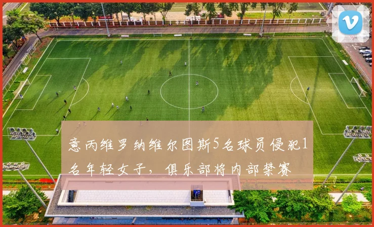 意丙维罗纳维尔图斯5名球员侵犯1名年轻女子，俱乐部将内部禁赛