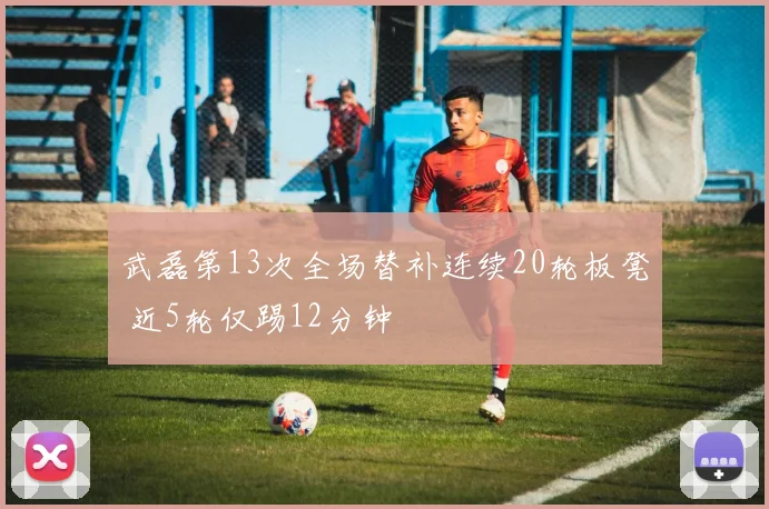 武磊第13次全场替补连续20轮板凳 近5轮仅踢12分钟