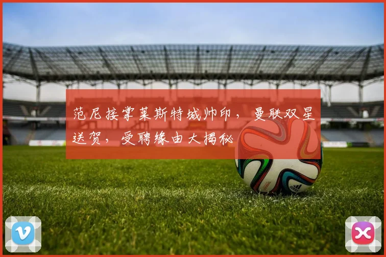 范尼接掌莱斯特城帅印，曼联双星送贺，受聘缘由大揭秘