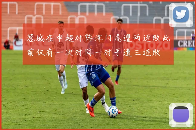 蓉城在中超对阵津门虎遭两连败此前仅有一次对同一对手遭三连败