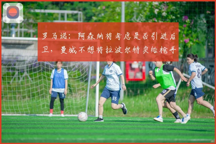 罗马诺：阿森纳将考虑是否引进后卫，曼城不想将拉波尔特卖给枪手