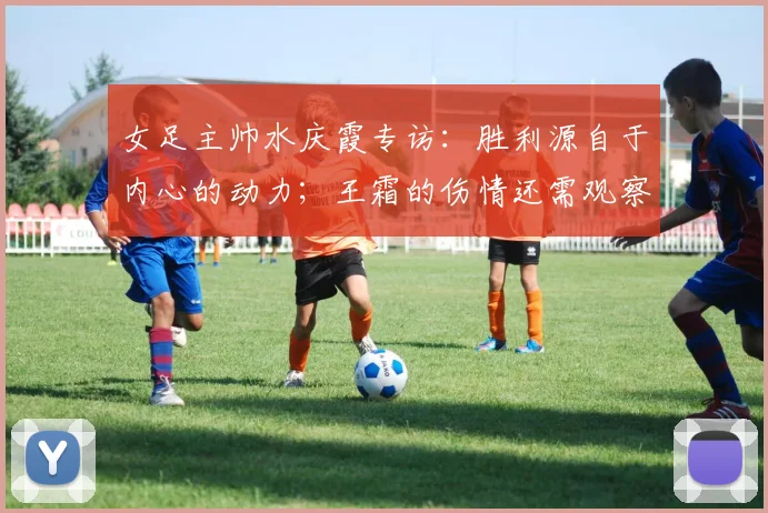 女足主帅水庆霞专访：胜利源自于内心的动力；王霜的伤情还需观察