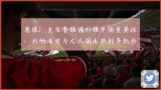 意媒：克洛普强调补强中场重要性，利物浦将与尤文国米热刺争凯西