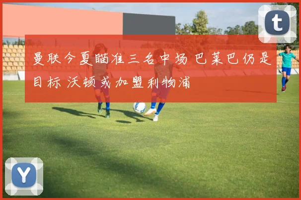曼联今夏瞄准三名中场 巴莱巴仍是目标 沃顿或加盟利物浦