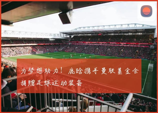 为梦想助力！鹿晗携手曼联基金会捐赠足球运动装备