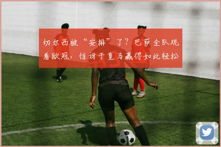 切尔西被“安排”了？巴萨全队观看欧冠，惊讶于皇马赢得如此轻松