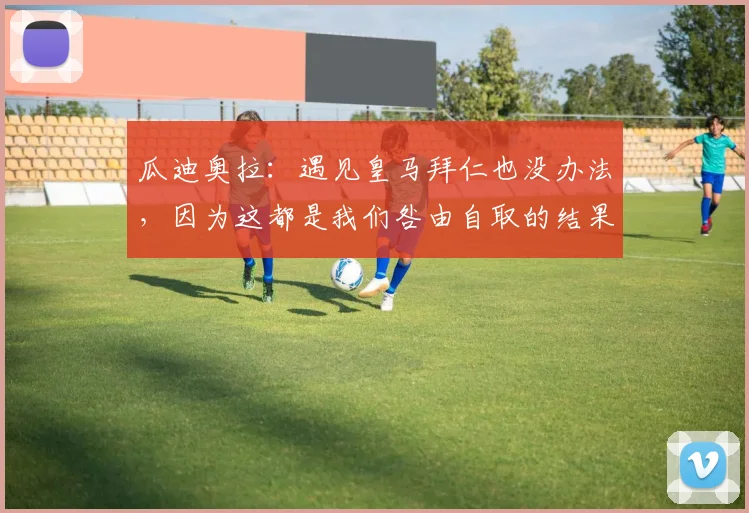 瓜迪奥拉：遇见皇马拜仁也没办法，因为这都是我们咎由自取的结果
