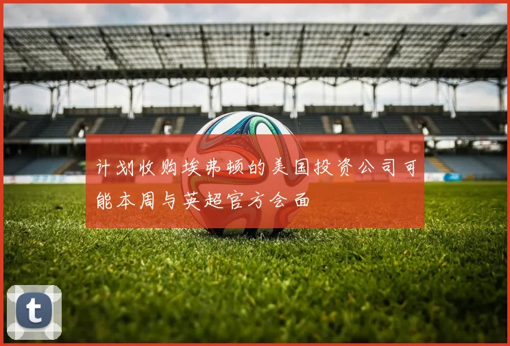 计划收购埃弗顿的美国投资公司可能本周与英超官方会面