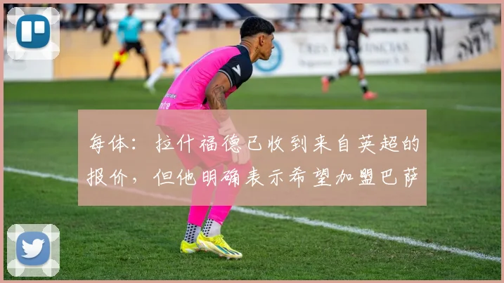 每体：拉什福德已收到来自英超的报价，但他明确表示希望加盟巴萨