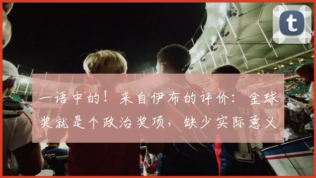 一语中的！来自伊布的评价：金球奖就是个政治奖项，缺少实际意义