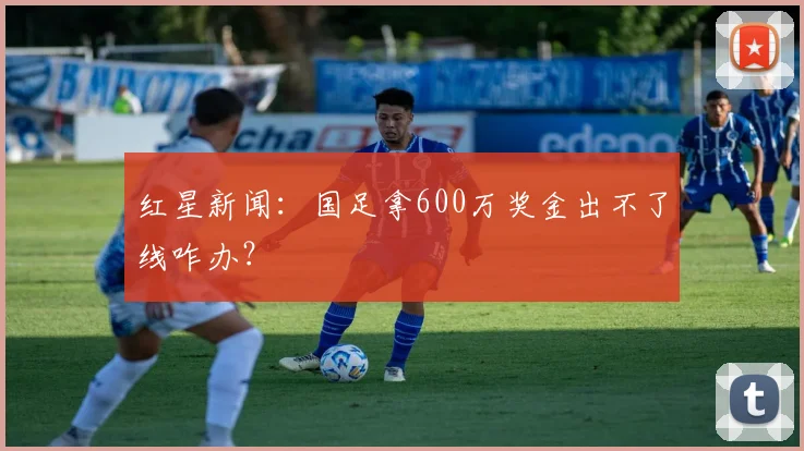 红星新闻：国足拿600万奖金出不了线咋办？