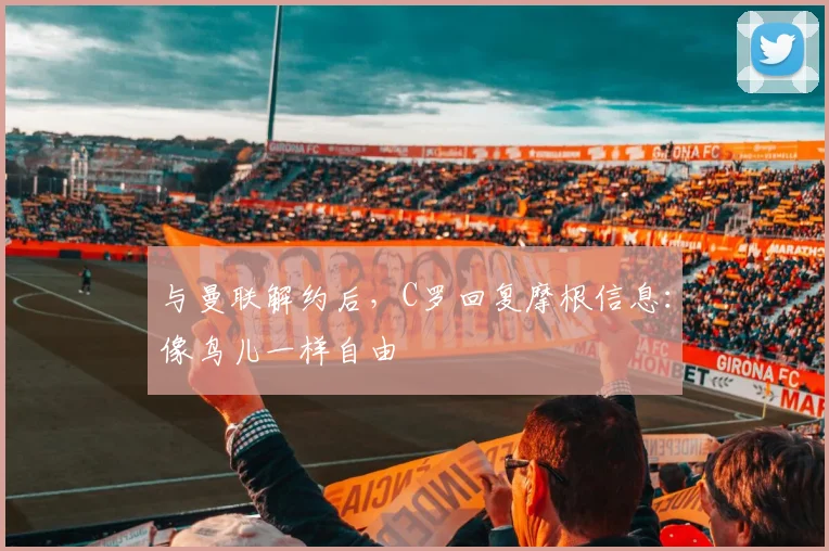 与曼联解约后，C罗回复摩根信息：像鸟儿一样自由