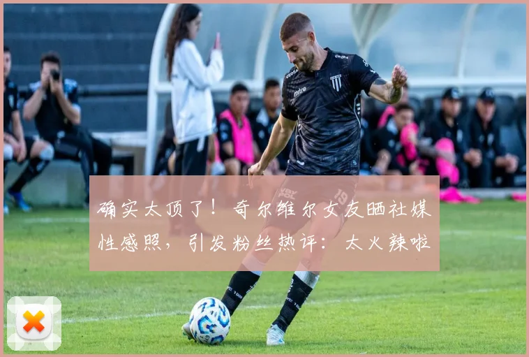 确实太顶了！奇尔维尔女友晒社媒性感照，引发粉丝热评：太火辣啦