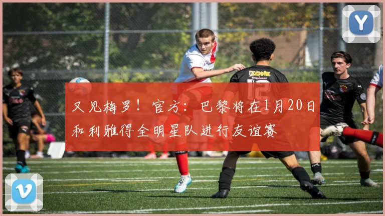 又见梅罗！官方：巴黎将在1月20日和利雅得全明星队进行友谊赛