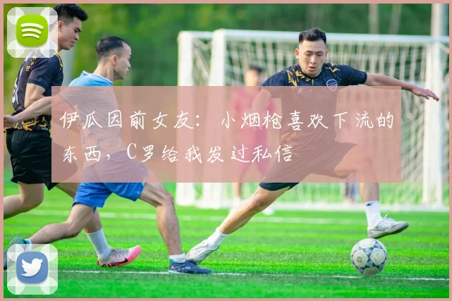 伊瓜因前女友：小烟枪喜欢下流的东西，C罗给我发过私信