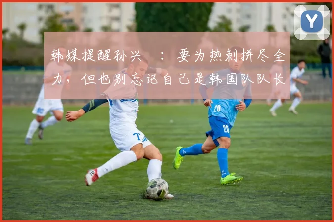 韩媒提醒孙兴慜：要为热刺拼尽全力，但也别忘记自己是韩国队队长