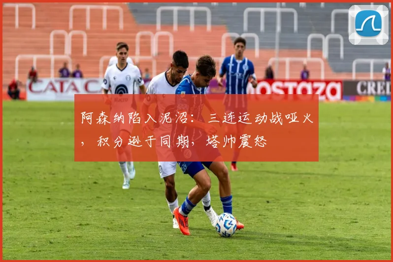 阿森纳陷入泥沼：三连运动战哑火，积分逊于同期，塔帅震怒