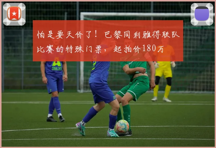 怕是要天价了！巴黎同利雅得联队比赛的特殊门票，起拍价180万