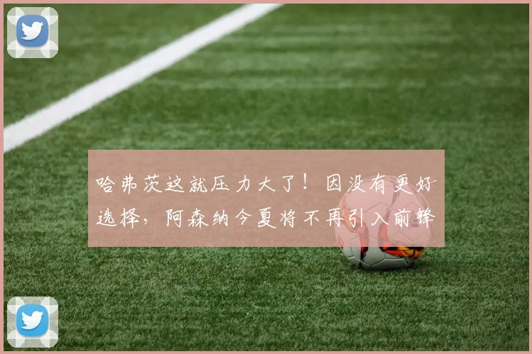 哈弗茨这就压力大了！因没有更好选择，阿森纳今夏将不再引入前锋