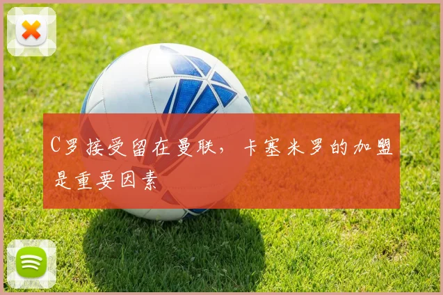 C罗接受留在曼联，卡塞米罗的加盟是重要因素