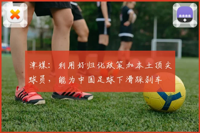 津媒：利用好归化政策加本土顶尖球员，能为中国足球下滑踩刹车