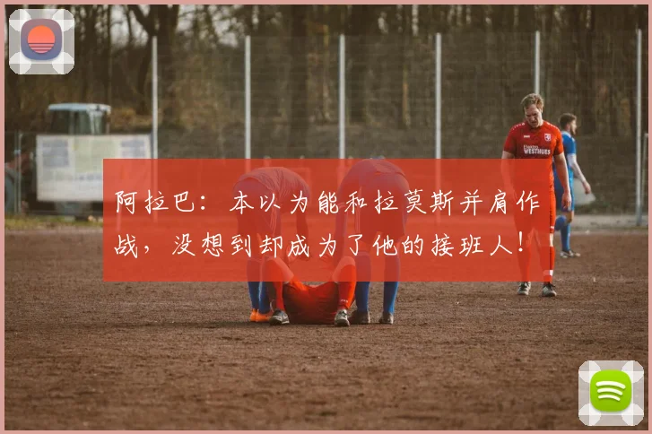 阿拉巴：本以为能和拉莫斯并肩作战，没想到却成为了他的接班人！