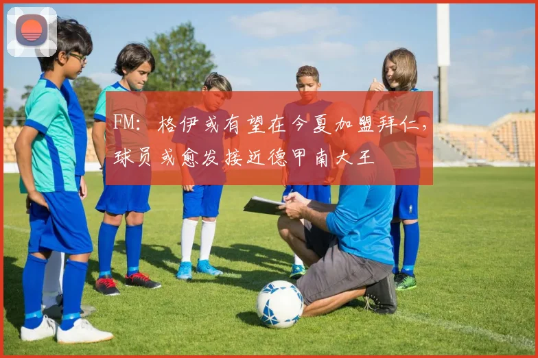 FM：格伊或有望在今夏加盟拜仁，球员或愈发接近德甲南大王