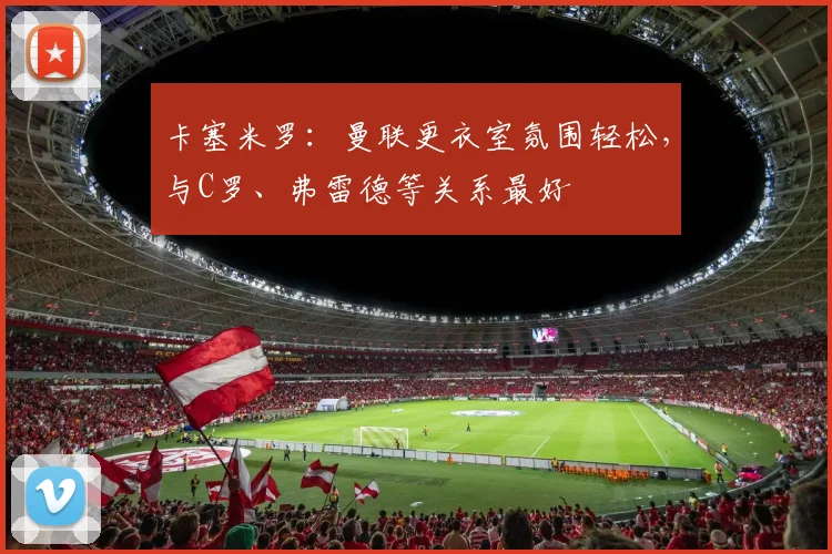 卡塞米罗：曼联更衣室氛围轻松，与C罗、弗雷德等关系最好