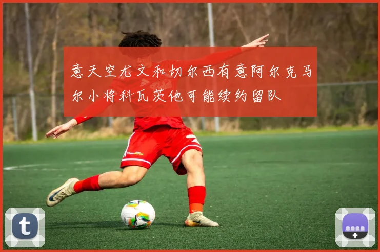 意天空尤文和切尔西有意阿尔克马尔小将科瓦茨他可能续约留队