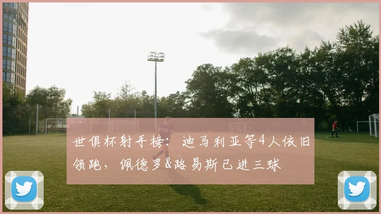 世俱杯射手榜：迪马利亚等4人依旧领跑，佩德罗&路易斯已进三球
