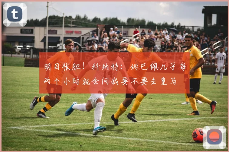 明目张胆！科纳特：姆巴佩几乎每两个小时就会问我要不要去皇马