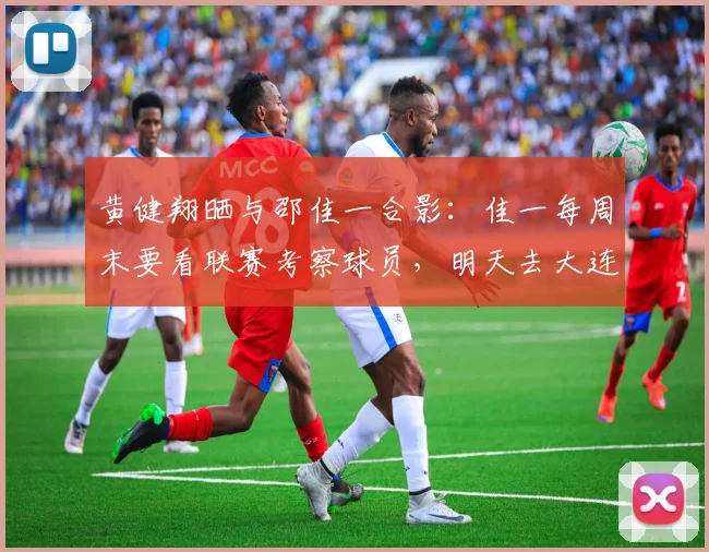 黄健翔晒与邵佳一合影：佳一每周末要看联赛考察球员，明天去大连