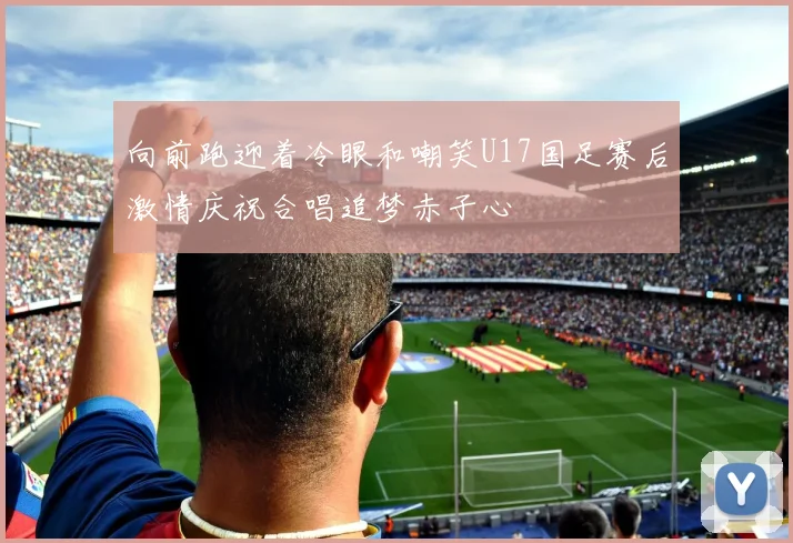 向前跑迎着冷眼和嘲笑U17国足赛后激情庆祝合唱追梦赤子心