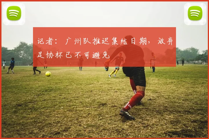 记者：广州队推迟集结日期，放弃足协杯已不可避免