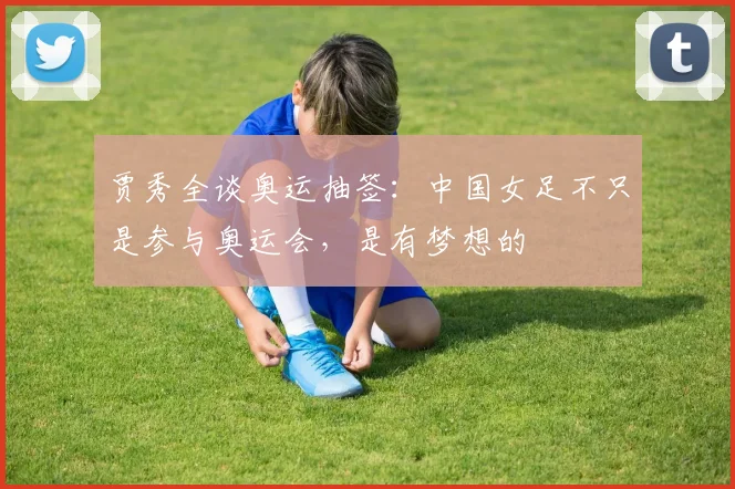 贾秀全谈奥运抽签：中国女足不只是参与奥运会，是有梦想的
