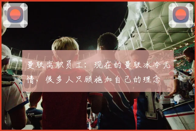 曼联离职员工：现在的曼联冰冷无情，很多人只顾施加自己的理念