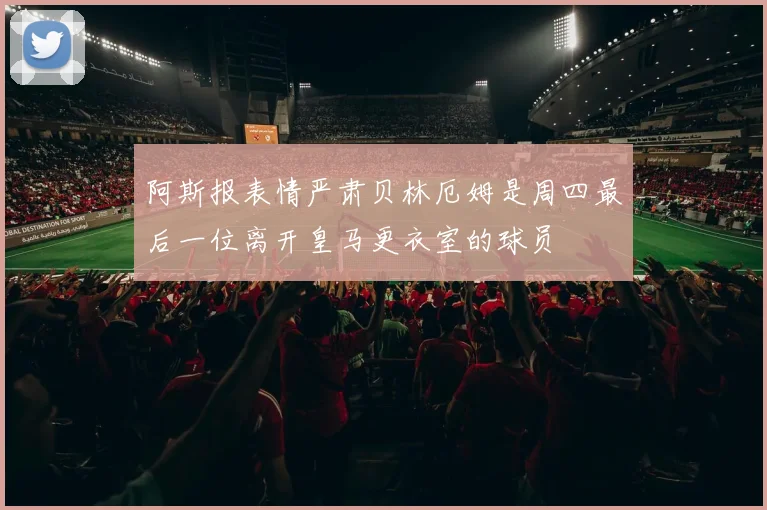 阿斯报表情严肃贝林厄姆是周四最后一位离开皇马更衣室的球员
