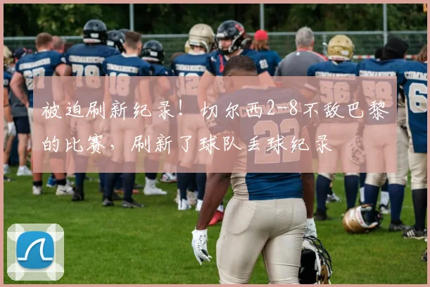 被迫刷新纪录！切尔西2-8不敌巴黎的比赛，刷新了球队丢球纪录