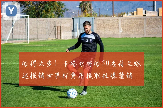 给得太多！卡塔尔将给50名荷兰球迷报销世界杯费用换取社媒营销