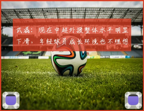 武磊：现在中超外援整体水平明显下滑，年轻球员成长环境也不理想