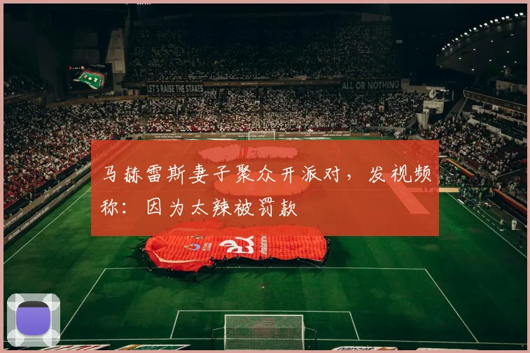 马赫雷斯妻子聚众开派对，发视频称：因为太辣被罚款
