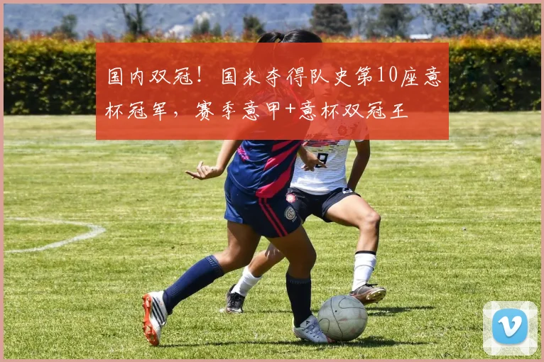 国内双冠！国米夺得队史第10座意杯冠军，赛季意甲+意杯双冠王