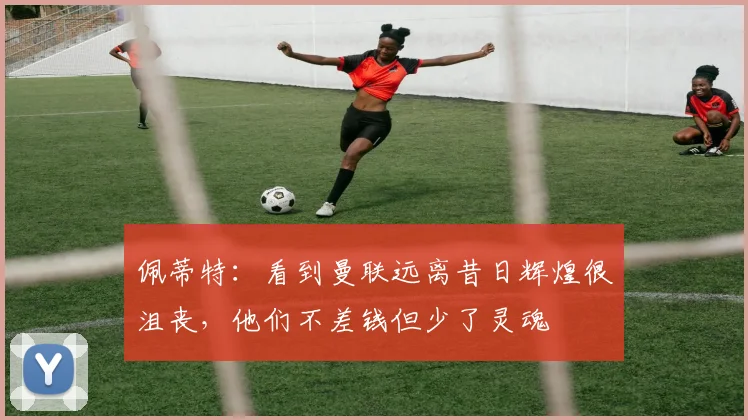 佩蒂特：看到曼联远离昔日辉煌很沮丧，他们不差钱但少了灵魂