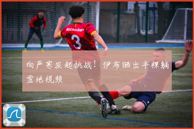 向严寒发起挑战！伊布晒出半裸躺雪地视频