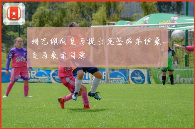 姆巴佩向皇马提出免签弟弟伊桑，皇马表示同意