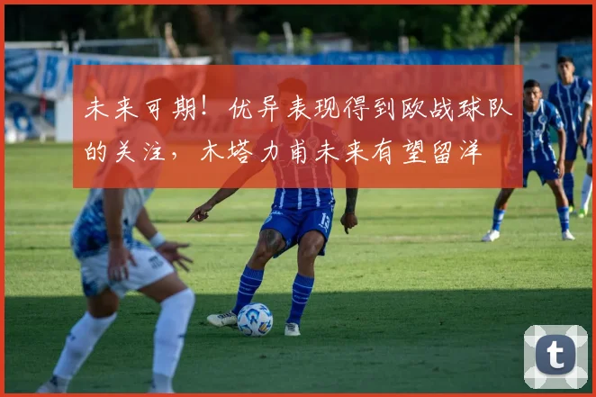未来可期！优异表现得到欧战球队的关注，木塔力甫未来有望留洋