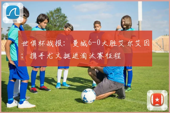 世俱杯战报：曼城6-0大胜艾尔艾因；携手尤文挺进淘汰赛征程