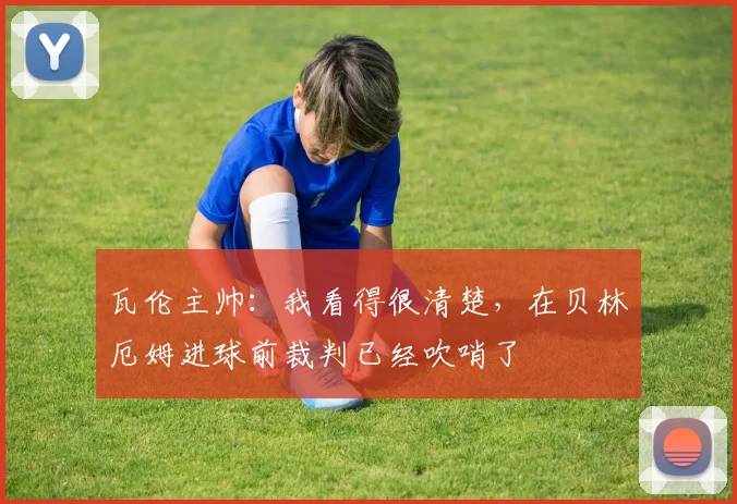 瓦伦主帅：我看得很清楚，在贝林厄姆进球前裁判已经吹哨了