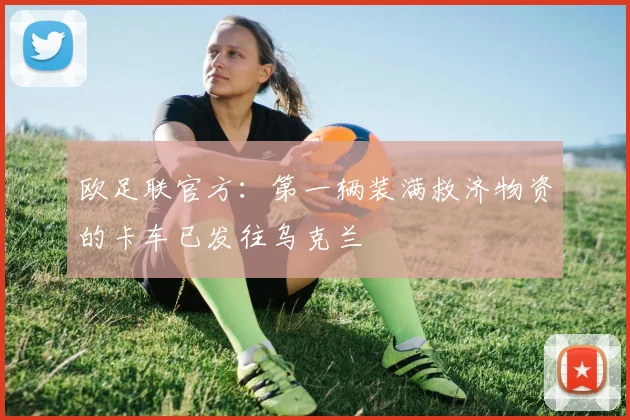欧足联官方：第一辆装满救济物资的卡车已发往乌克兰