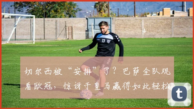 切尔西被“安排”了？巴萨全队观看欧冠，惊讶于皇马赢得如此轻松
